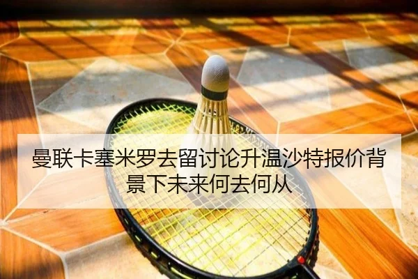 曼联卡塞米罗去留讨论升温沙特报价背景下未来何去何从