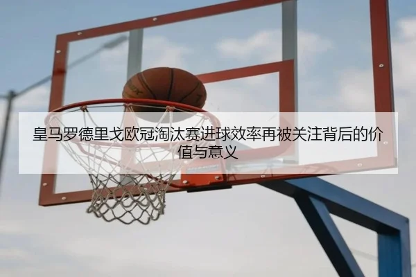 皇马罗德里戈欧冠淘汰赛进球效率再被关注背后的价值与意义