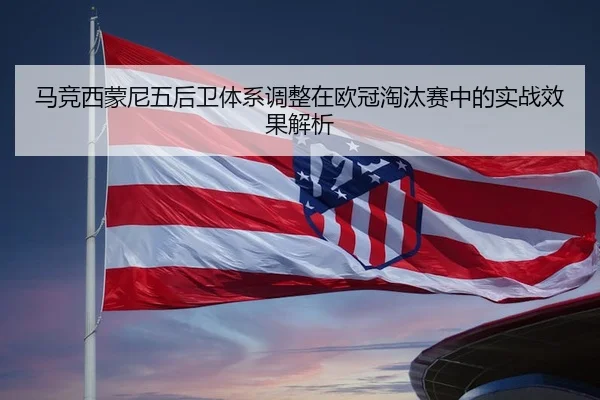 马竞西蒙尼五后卫体系调整在欧冠淘汰赛中的实战效果解析