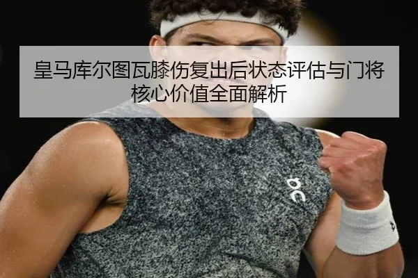 皇马库尔图瓦膝伤复出后状态评估与门将核心价值全面解析