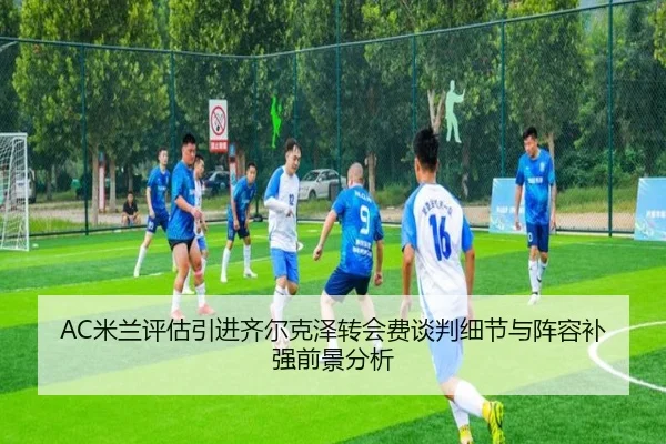 AC米兰评估引进齐尔克泽转会费谈判细节与阵容补强前景分析