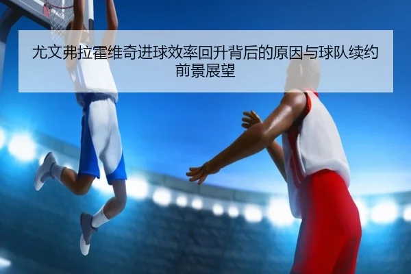 尤文弗拉霍维奇进球效率回升背后的原因与球队续约前景展望