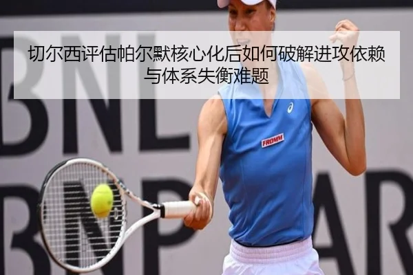 切尔西评估帕尔默核心化后如何破解进攻依赖与体系失衡难题
