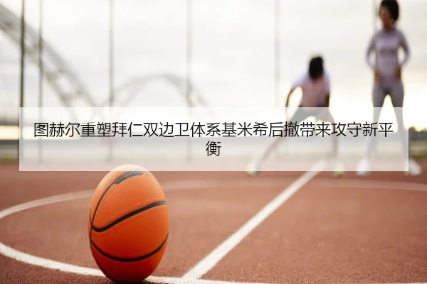 图赫尔重塑拜仁双边卫体系基米希后撤带来攻守新平衡