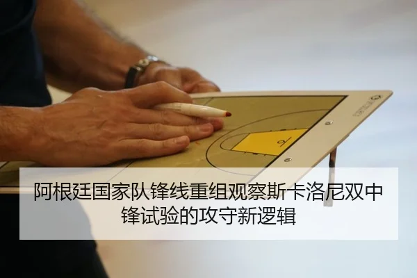 阿根廷国家队锋线重组观察斯卡洛尼双中锋试验的攻守新逻辑